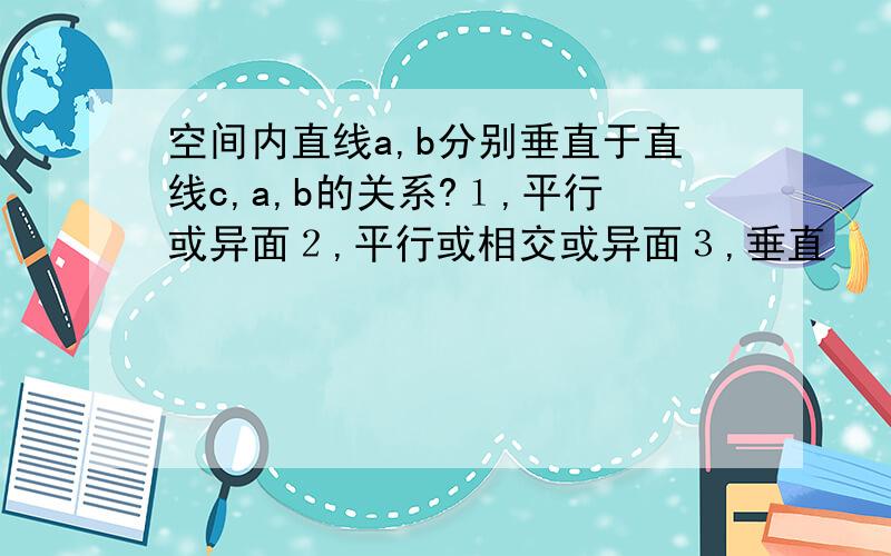 空间内直线a,b分别垂直于直线c,a,b的关系?１,平行或异面２,平行或相交或异面３,垂直