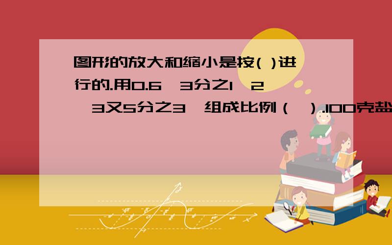 图形的放大和缩小是按( )进行的.用0.6、3分之1、2、3又5分之3,组成比例（ ）.100克盐溶再水里,制成的盐水含盐率是百分之7.5,如在加100克水,这时盐和盐水的最简比是（）.