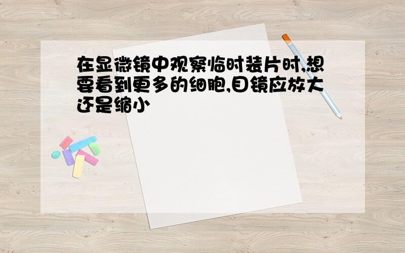 在显微镜中观察临时装片时,想要看到更多的细胞,目镜应放大还是缩小