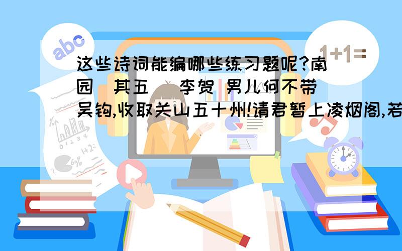 这些诗词能编哪些练习题呢?南园（其五） 李贺 男儿何不带吴钩,收取关山五十州!请君暂上凌烟阁,若个书生万户侯?从军行 杨炯 烽火照西京,心中自不平.牙璋辞凤阙,铁骑绕龙城.雪暗凋旗画,