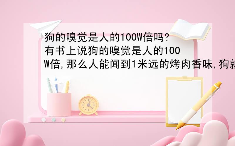 狗的嗅觉是人的100W倍吗?有书上说狗的嗅觉是人的100W倍,那么人能闻到1米远的烤肉香味,狗就能闻到100W米远的烤肉了.100W米=1000千米,那么北京的狗就能闻到1000公里远的上海的烤肉气味了?