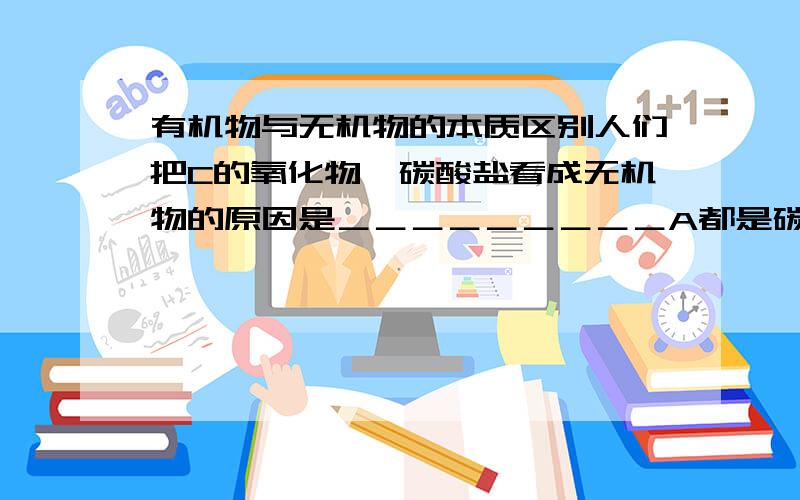 有机物与无机物的本质区别人们把C的氧化物,碳酸盐看成无机物的原因是＿＿＿＿＿＿＿＿＿A都是碳的简单化合物 B不是从生命体中取得C不是共价化合物 D不具有有机物性质特点