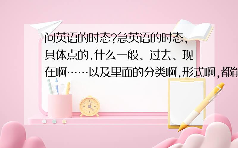 问英语的时态?急英语的时态,具体点的.什么一般、过去、现在啊……以及里面的分类啊,形式啊,都能具体说下.现谢过.我的邮箱：chengmaodehaizi@qq.com 发的时候，题目上注明一下。