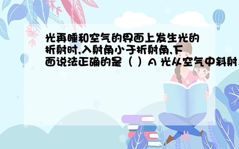 光再睡和空气的界面上发生光的折射时,入射角小于折射角,下面说法正确的是（ ）A 光从空气中斜射入水里 B 光从水中斜射入空气里C 光从水面垂直射入空气里 D 以上说法都不对