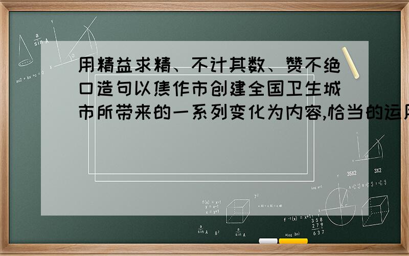 用精益求精、不计其数、赞不绝口造句以焦作市创建全国卫生城市所带来的一系列变化为内容,恰当的运用“精益求精、不计其数、赞不决口”三个成语写一段话.（不超过50字）