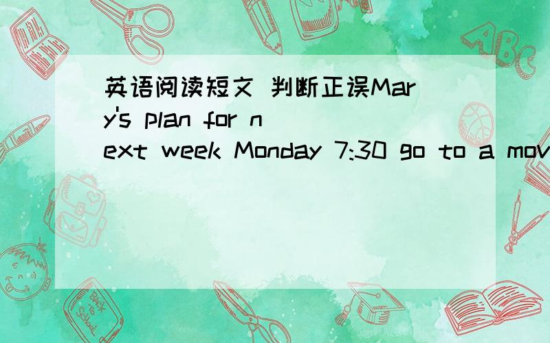 英语阅读短文 判断正误Mary's plan for next week Monday 7:30 go to a movie with Alice.Tuesday 11:00 see the doctorWedensday evening study for an examThursday 8:30 go to a concertFriday afternoon help uncle Sam in his restaurantSaturday 9:00-1