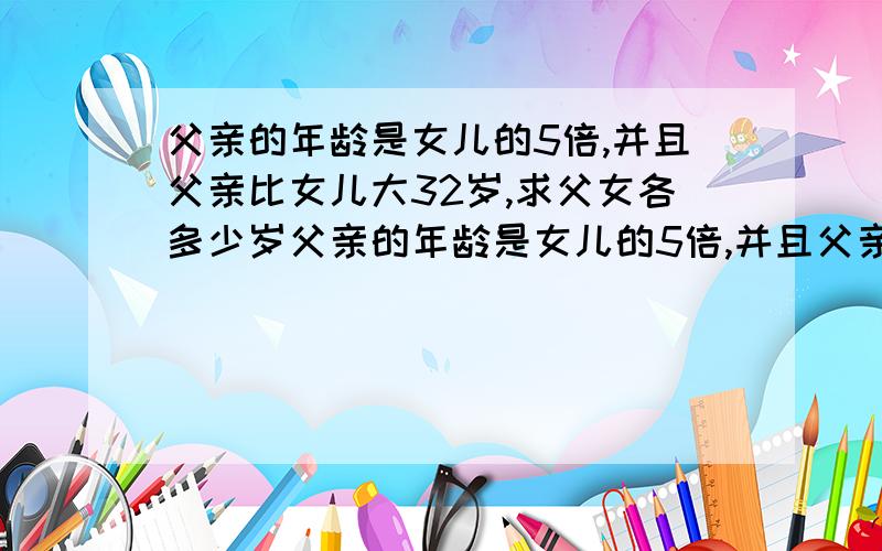 父亲的年龄是女儿的5倍,并且父亲比女儿大32岁,求父女各多少岁父亲的年龄是女儿的5倍,并且父亲比女儿大32岁,求父女各多少岁?