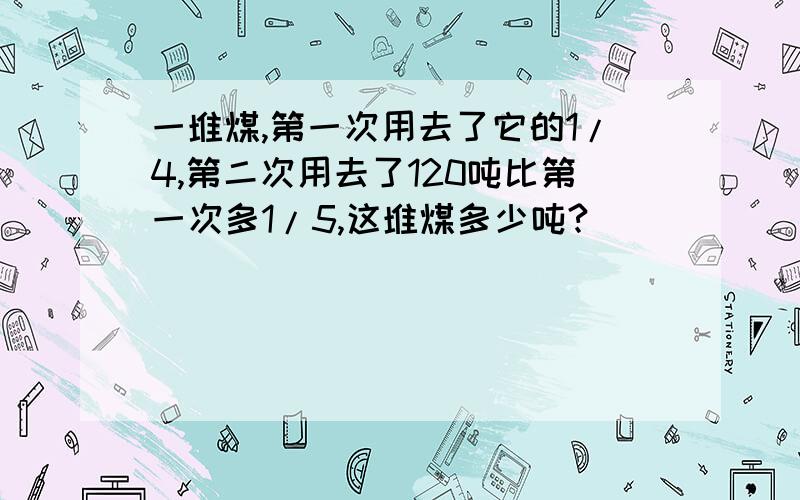 一堆煤,第一次用去了它的1/4,第二次用去了120吨比第一次多1/5,这堆煤多少吨?