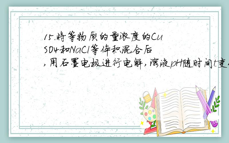 15．将等物质的量浓度的CuSO4和NaCl等体积混合后,用石墨电极进行电解,溶液pH随时间t变化的曲线如右,则下列说法正确的是：A．阳极产物一定是Cl2,阴极产物一定是CuB．BC段表示在阴极上是H+放