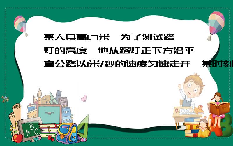 某人身高1.7米,为了测试路灯的高度,他从路灯正下方沿平直公路以1米/秒的速度匀速走开,某时刻他的影子长为1.3米,再经过2秒,他的影子长为1.8米,路灯距地面的高度是多少?