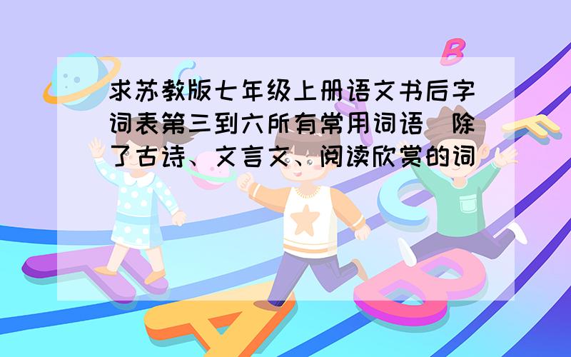 求苏教版七年级上册语文书后字词表第三到六所有常用词语（除了古诗、文言文、阅读欣赏的词）