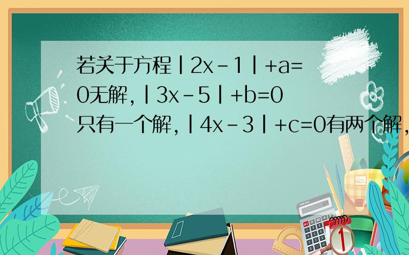 若关于方程|2x-1|+a=0无解,|3x-5|+b=0只有一个解,|4x-3|+c=0有两个解,则a、b、b的大小关系是什么?