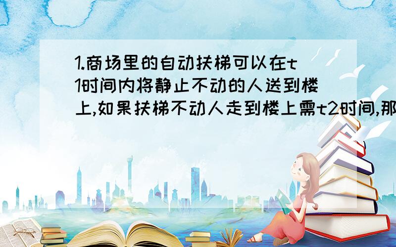 1.商场里的自动扶梯可以在t1时间内将静止不动的人送到楼上,如果扶梯不动人走到楼上需t2时间,那么此人沿运动的扶梯走上去,需时间为?2.下雨时,雨点竖直下落到地面,速度约为10m/s.若在地面