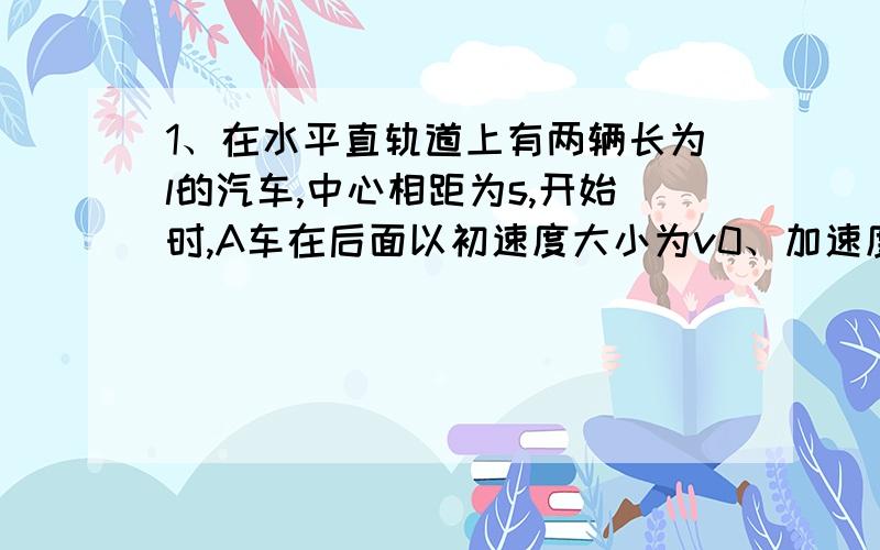 1、在水平直轨道上有两辆长为l的汽车,中心相距为s,开始时,A车在后面以初速度大小为v0、加速度大小为2a正对着B车做匀减速直线运动,而B车同时以初速度为零、加速度大小为a做匀减速直线运