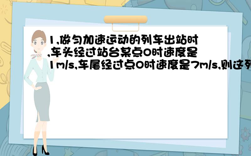 1,做匀加速运动的列车出站时,车头经过站台某点O时速度是1m/s,车尾经过点O时速度是7m/s,则这列列车的中点经过O点时速度为（）2,火车的速度为8m/s,关闭发动机后前进70m时速度减为6m/s,若再经过