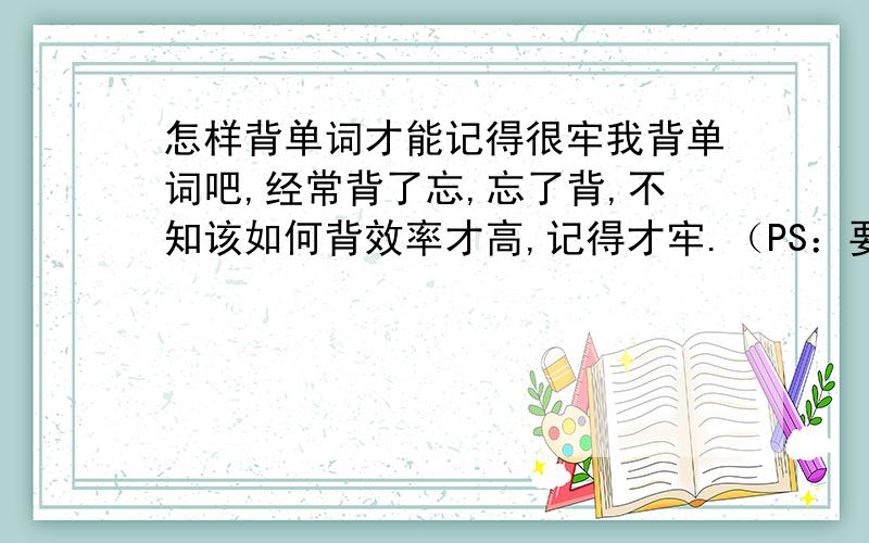 怎样背单词才能记得很牢我背单词吧,经常背了忘,忘了背,不知该如何背效率才高,记得才牢.（PS：要很容易的方法）