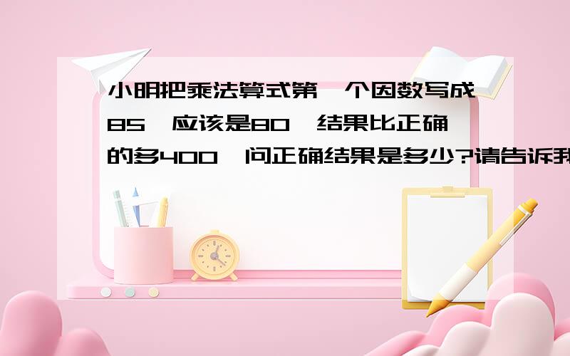 小明把乘法算式第一个因数写成85,应该是80,结果比正确的多400,问正确结果是多少?请告诉我小学生的解答方法,谢谢!