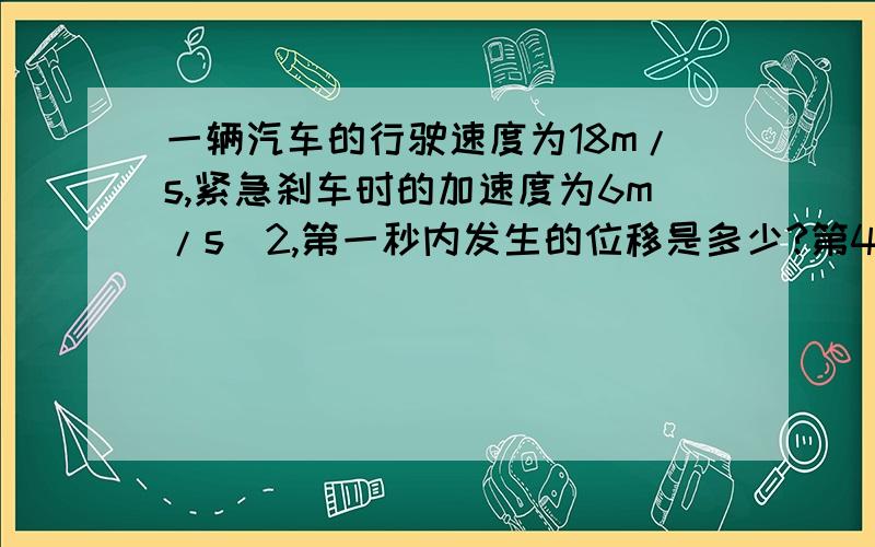 一辆汽车的行驶速度为18m/s,紧急刹车时的加速度为6m/s^2,第一秒内发生的位移是多少?第4s内发生的位移是多少