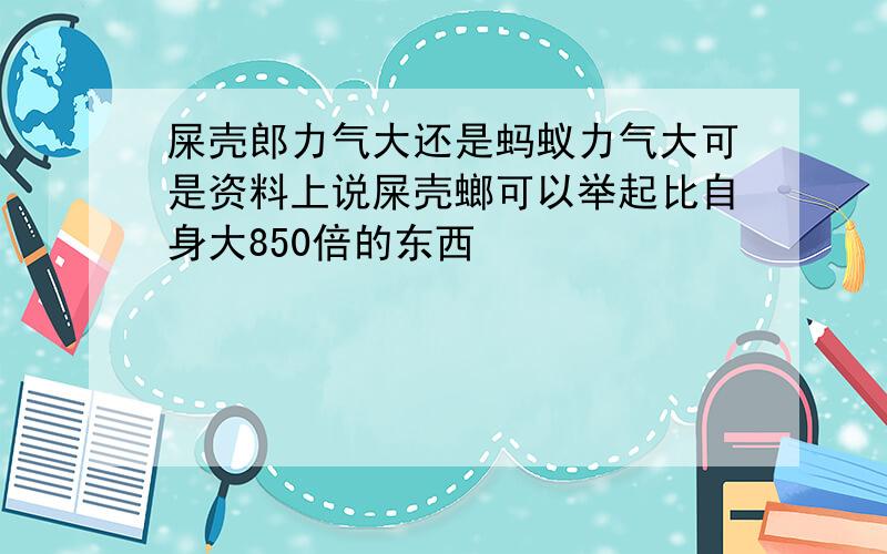 屎壳郎力气大还是蚂蚁力气大可是资料上说屎壳螂可以举起比自身大850倍的东西