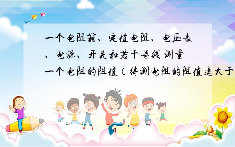 一个电阻箱、定值电阻、电压表、电源、开关和若干导线 测量一个电阻的阻值（待测电阻的阻值远大于定值电阻的阻值）