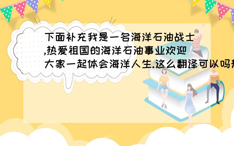 下面补充我是一名海洋石油战士,热爱祖国的海洋石油事业欢迎大家一起体会海洋人生.这么翻译可以吗帮忙修改.谢I am an oil explorer working on offshore oil.I love the cause of offshore oil in our motherland with