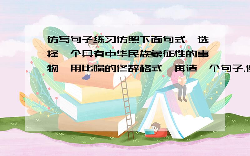 仿写句子练习仿照下面句式,选择一个具有中华民族象征性的事物,用比喻的修辞格式,再造一个句子.例句：黄河,已不仅仅是一条河流,她是我们的祖先,是我们的摇篮,又是一部厚重的历史,绵绵