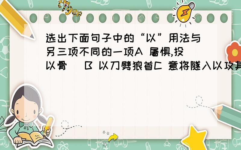 选出下面句子中的“以”用法与另三项不同的一项A 屠惧,投以骨   B 以刀劈狼首C 意将隧入以攻其后也   D 盖以诱敌