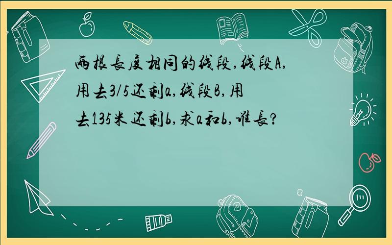 两根长度相同的线段,线段A,用去3/5还剩a,线段B,用去135米还剩b,求a和b,谁长?