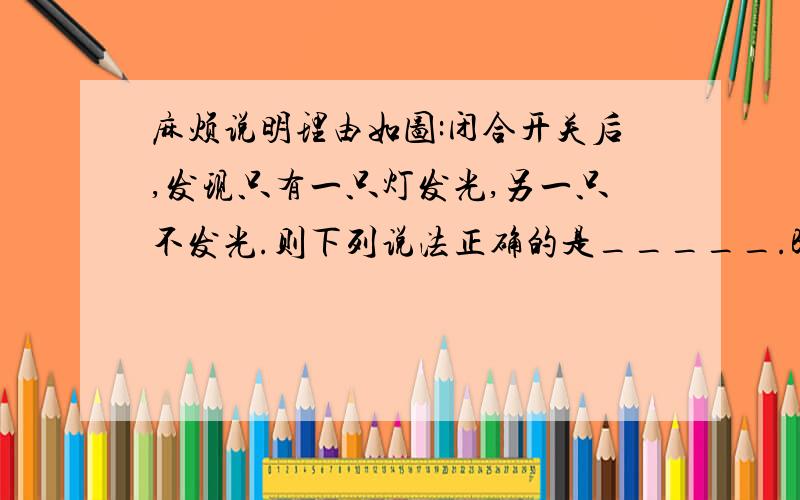 麻烦说明理由如图:闭合开关后,发现只有一只灯发光,另一只不发光.则下列说法正确的是_____.BA.不发光的灯泡灯丝断了 B.两灯比较,不发光的灯泡灯丝电阻小C.两灯比较,不发光的灯泡灯丝电阻