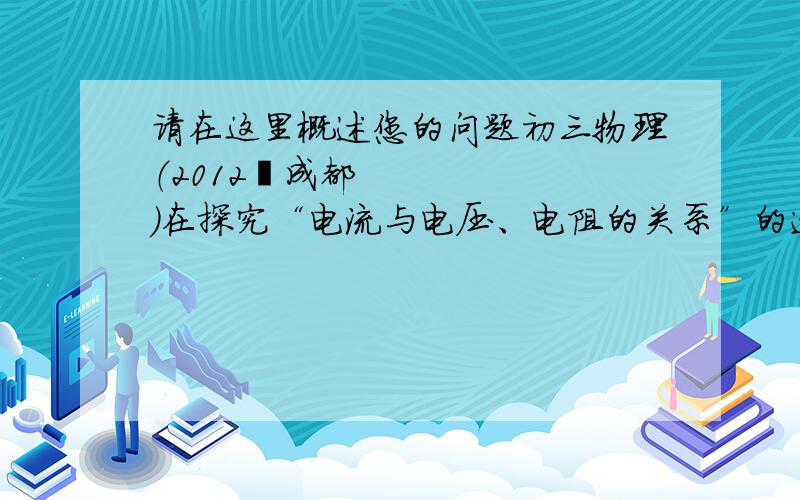 请在这里概述您的问题初三物理（2012•成都）在探究“电流与电压、电阻的关系”的过程中,两小组同学提出了以下猜想：小组1猜想：电流可能跟电压成正比；小组2猜想：电流可能跟电