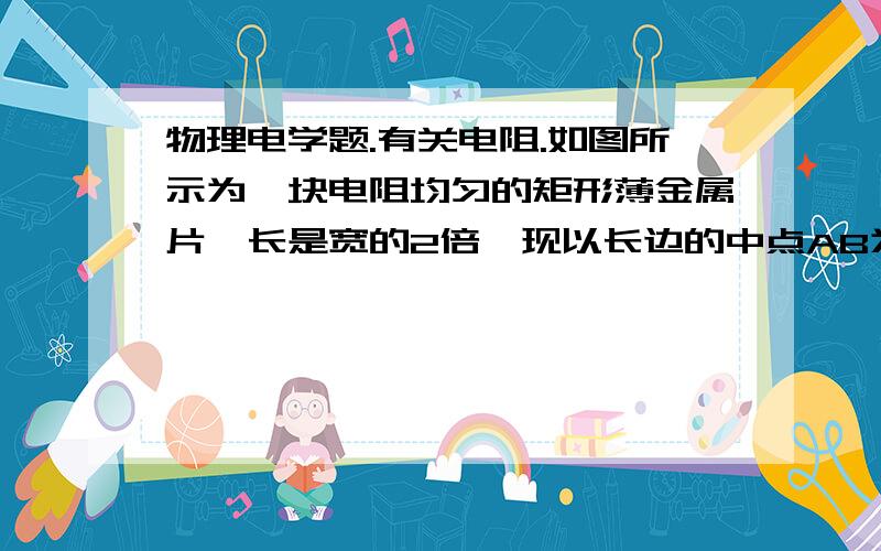 物理电学题.有关电阻.如图所示为一块电阻均匀的矩形薄金属片,长是宽的2倍,现以长边的中点AB为轴线,挖去阴影部分,则AB间的电阻与CD间的电阻之比是多少?求过程,谢谢.求过程哪。