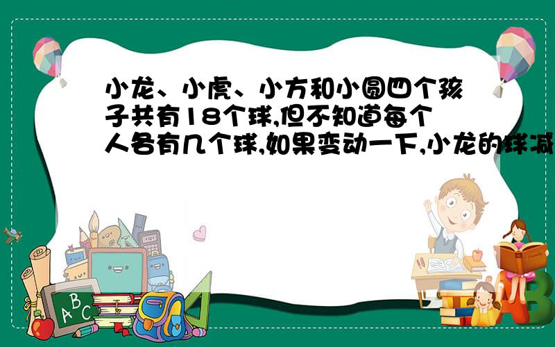 小龙、小虎、小方和小圆四个孩子共有18个球,但不知道每个人各有几个球,如果变动一下,小龙的球减少2个小虎的球增加2个,小方的球增加一倍,小圆的球减少一半,这样四个人的球就一样多了,