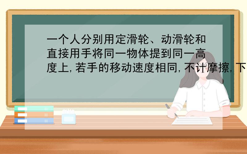 一个人分别用定滑轮、动滑轮和直接用手将同一物体提到同一高度上,若手的移动速度相同,不计摩擦,下列说法中正确的是A.用定滑轮人做的功最多B.定滑轮和直接用人做的功相等C.三种情况人