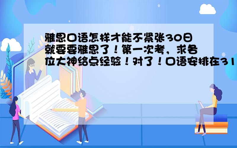 雅思口语怎样才能不紧张30日就要要雅思了！第一次考，求各位大神给点经验！对了！口语安排在31号下午4点，应该几点到考场呢？