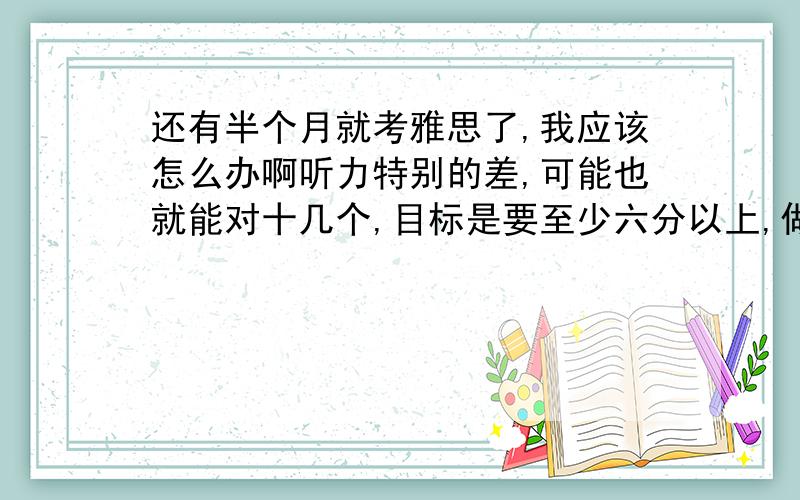 还有半个月就考雅思了,我应该怎么办啊听力特别的差,可能也就能对十几个,目标是要至少六分以上,做了剑4,剑5做了一半了,听力把section1,2都听写了,section3,4太难就没听,不知道我还需要做些什