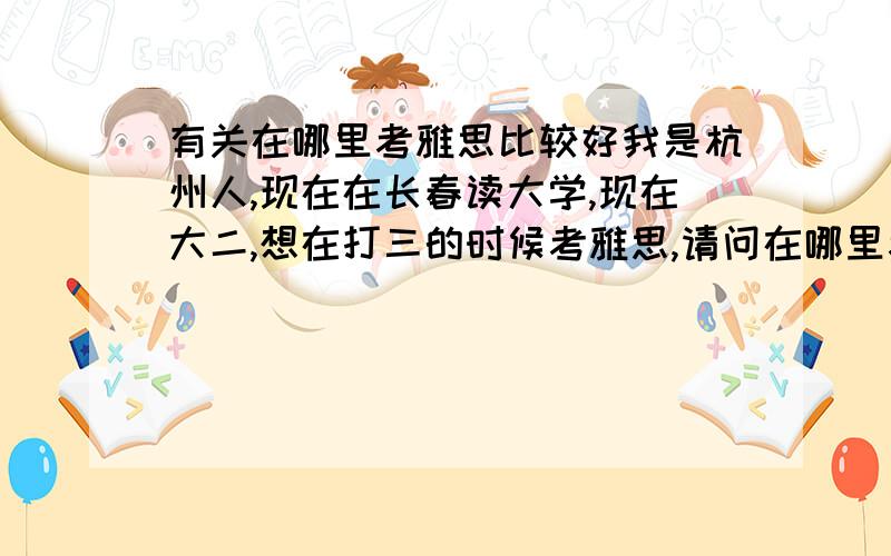 有关在哪里考雅思比较好我是杭州人,现在在长春读大学,现在大二,想在打三的时候考雅思,请问在哪里考比较好,还是都一样?