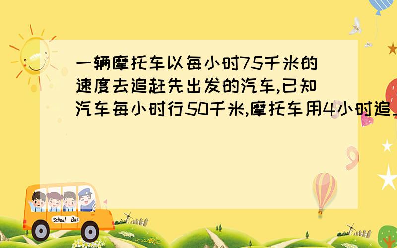 一辆摩托车以每小时75千米的速度去追赶先出发的汽车,已知汽车每小时行50千米,摩托车用4小时追上汽车.问摩托车出发时和汽车相距多少千米?（列方程解应用题）谢谢