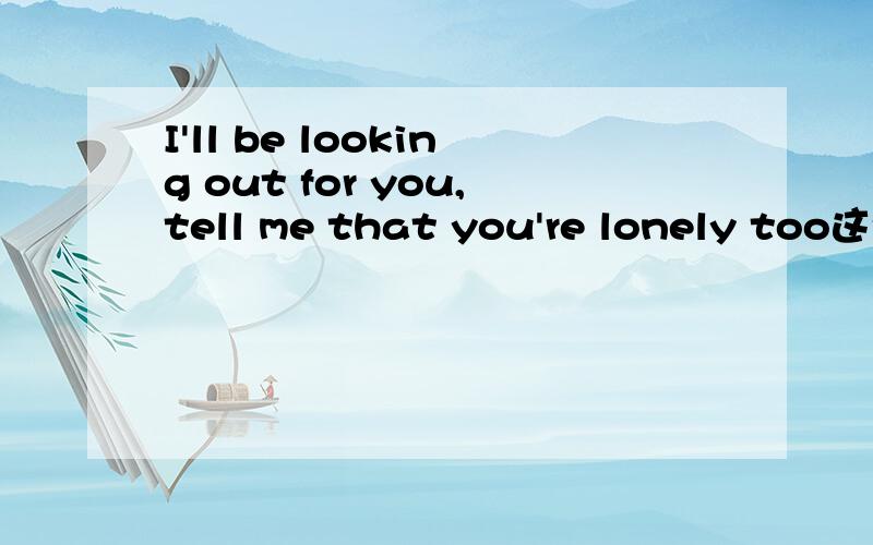 I'll be looking out for you,tell me that you're lonely too这句话的意思.