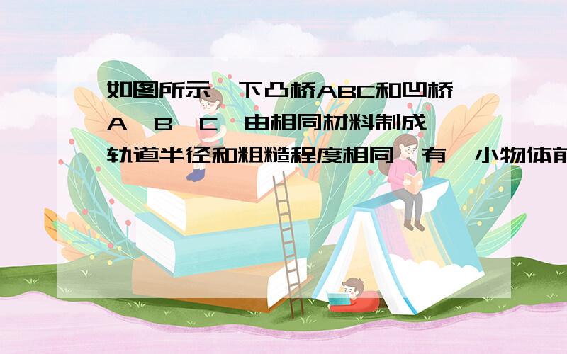 如图所示,下凸桥ABC和凹桥A'B'C'由相同材料制成,轨道半径和粗糙程度相同,有一小物体前后两次以相同的初速率经两桥面到C和C',若路程相同．则到达C的速度v和到达C'的速度v'相比较有(B )A.v=v' B