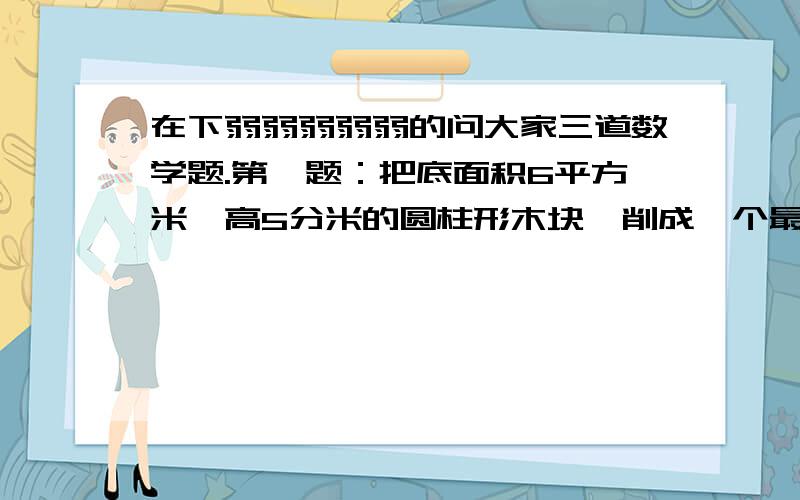 在下弱弱弱弱弱的问大家三道数学题.第一题：把底面积6平方米,高5分米的圆柱形木块,削成一个最大的圆锥,削去部分的体积是多少?第二题：有一块底面直径4分米,高15分米的圆锥形金属零件,