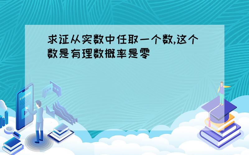 求证从实数中任取一个数,这个数是有理数概率是零