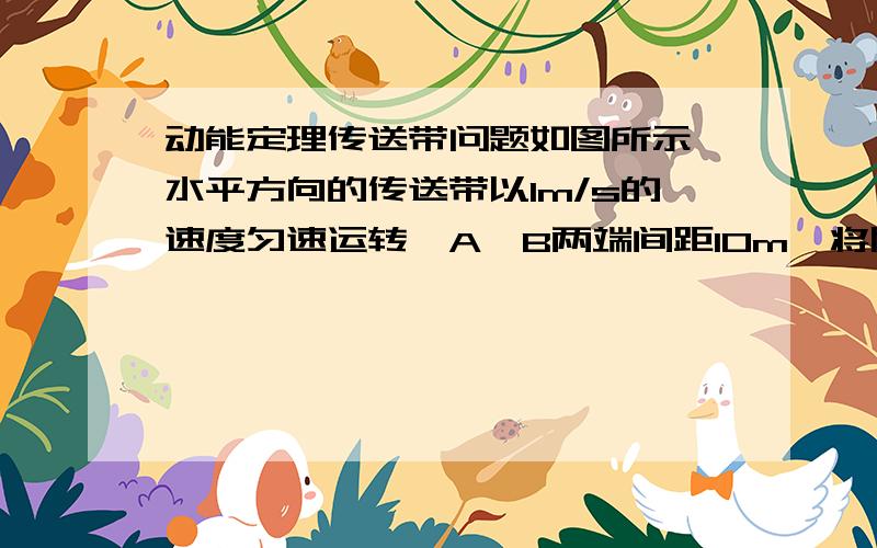 动能定理传送带问题如图所示,水平方向的传送带以lm/s的速度匀速运转,A、B两端间距10m,将质量0．2kg的零件轻轻放在传送带的A端,物体与传送带之间动摩擦因数μ= 0．5,取g=10m/s^2,物体从A端运动