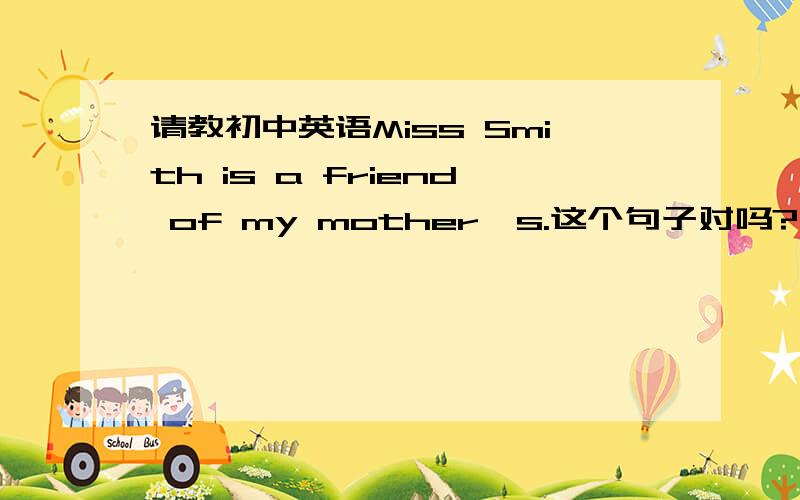 请教初中英语Miss Smith is a friend of my mother's.这个句子对吗?用of 时后面还要加所有格吗?为什么?