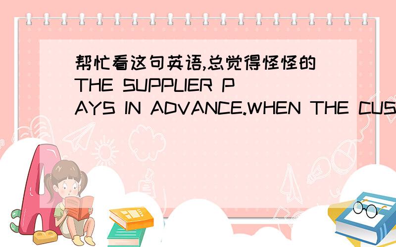 帮忙看这句英语,总觉得怪怪的THE SUPPLIER PAYS IN ADVANCE.WHEN THE CUSTOMER RECEIVES THE INVOICE FROM THE SUPPLIER,IT'LL PAY THE SUPPLIER.想要说供应商先垫付,当顾客收到供应商出具的发票时再付款.合同上约定的用