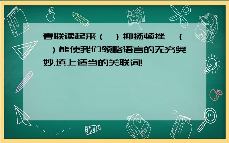 春联读起来（ ）抑扬顿挫,（ ）能使我们领略语言的无穷奥妙.填上适当的关联词!