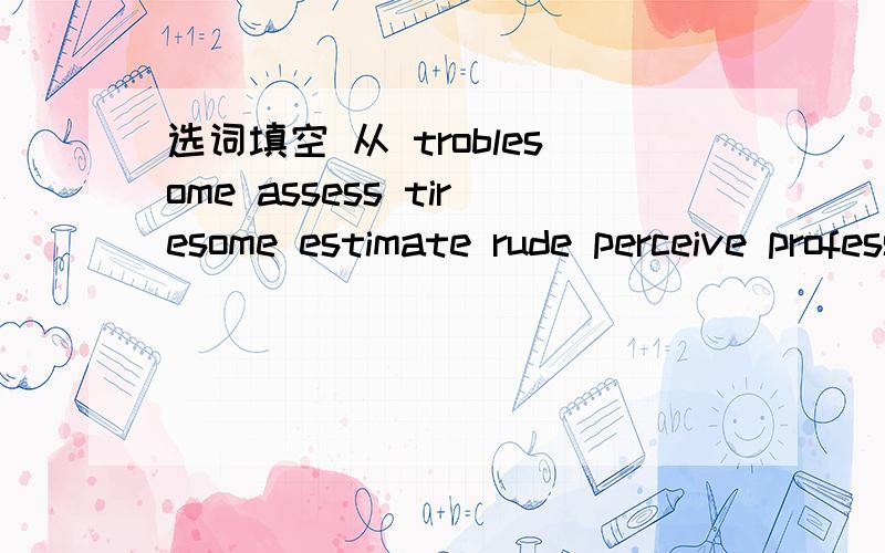 选词填空 从 troblesome assess tiresome estimate rude perceive professional dignity compement dilemma concealing promotion disguising advancement inherently  这些词中选择合适的词是troblesome assess tiresome estimate rude perceive profe