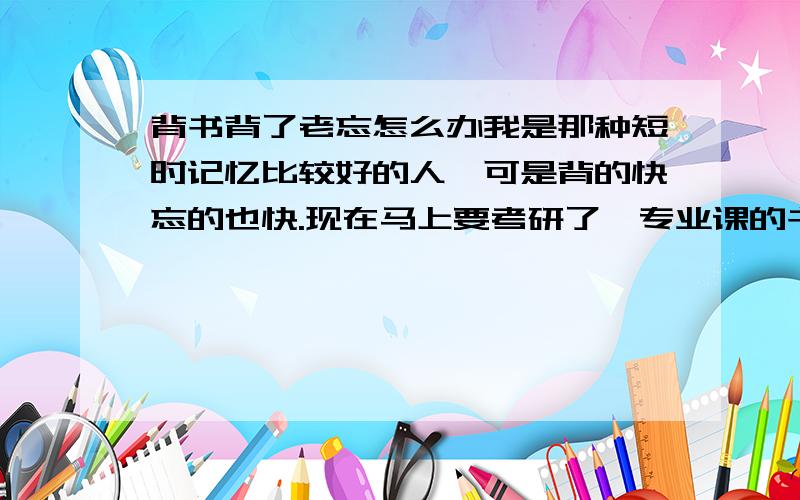 背书背了老忘怎么办我是那种短时记忆比较好的人,可是背的快忘的也快.现在马上要考研了,专业课的书背了就忘.就是新闻传播史一类的东西.怎么办?