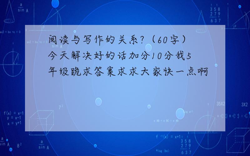 阅读与写作的关系?（60字）今天解决好的话加分10分我5年级跪求答案求求大家快一点啊