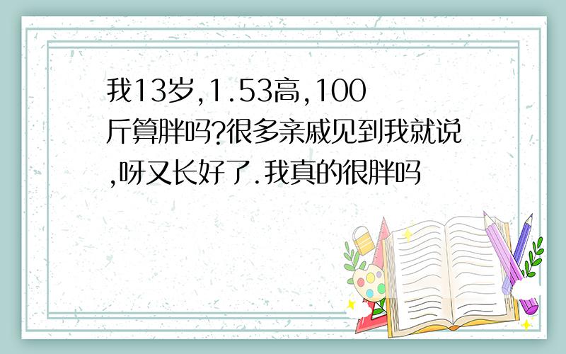 我13岁,1.53高,100斤算胖吗?很多亲戚见到我就说,呀又长好了.我真的很胖吗