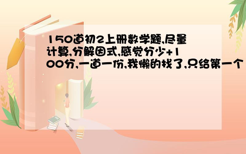 150道初2上册数学题,尽量计算,分解因式,感觉分少+100分,一道一份,我懒的找了,只给第一个150回答1L快找，找完最佳给你了